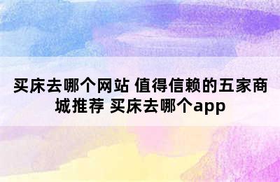 买床去哪个网站 值得信赖的五家商城推荐 买床去哪个app